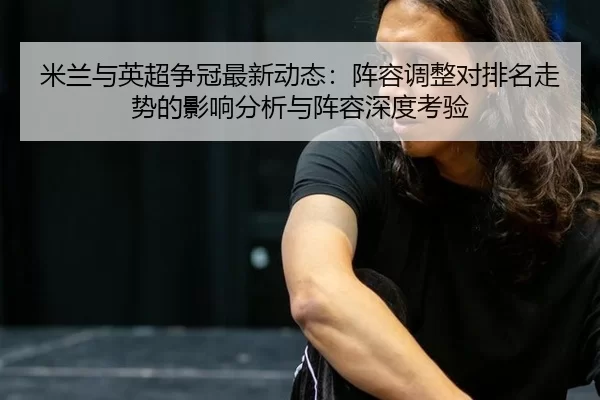 米兰与英超争冠最新动态：阵容调整对排名走势的影响分析与阵容深度考验